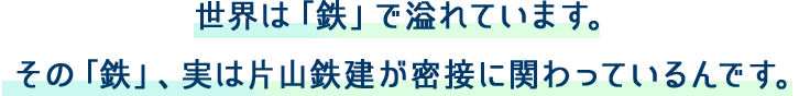 世界は「鉄」で溢れています。その「鉄」、実は片山鉄建が密接に関わっているんです。